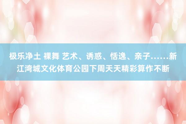 极乐净土 裸舞 艺术、诱惑、恬逸、亲子……新江湾城文化体育公园下周天天精彩算作不断