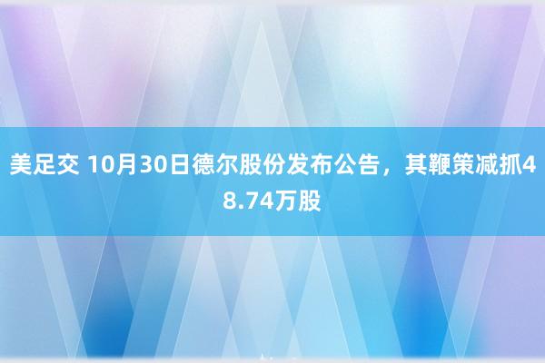 美足交 10月30日德尔股份发布公告，其鞭策减抓48.74万股