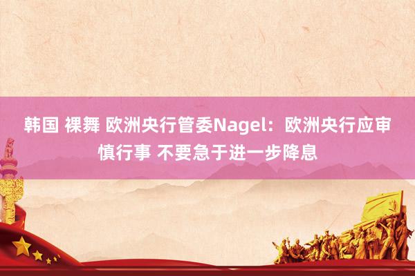 韩国 裸舞 欧洲央行管委Nagel：欧洲央行应审慎行事 不要急于进一步降息