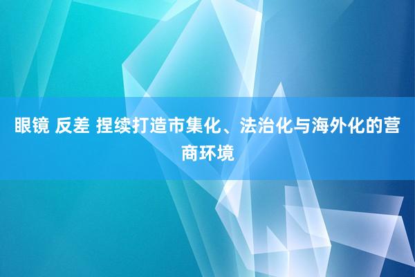 眼镜 反差 捏续打造市集化、法治化与海外化的营商环境