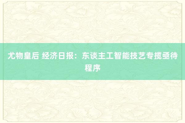 尤物皇后 经济日报：东谈主工智能技艺专揽亟待程序