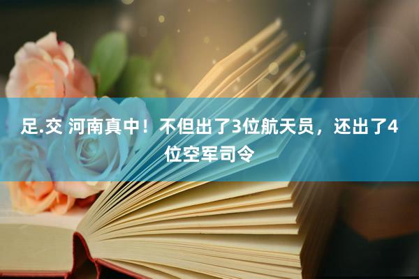 足.交 河南真中！不但出了3位航天员，还出了4位空军司令