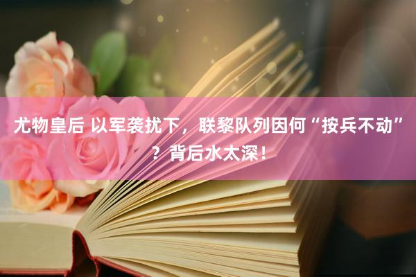 尤物皇后 以军袭扰下，联黎队列因何“按兵不动”？背后水太深！