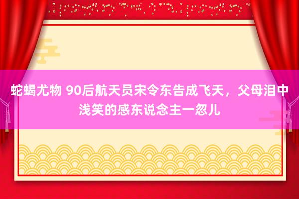 蛇蝎尤物 90后航天员宋令东告成飞天，父母泪中浅笑的感东说念主一忽儿