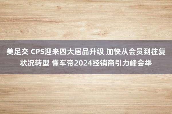 美足交 CPS迎来四大居品升级 加快从会员到往复状况转型 懂车帝2024经销商引力峰会举