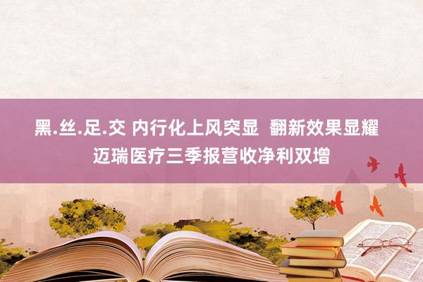 黑.丝.足.交 内行化上风突显  翻新效果显耀  迈瑞医疗三季报营收净利双增