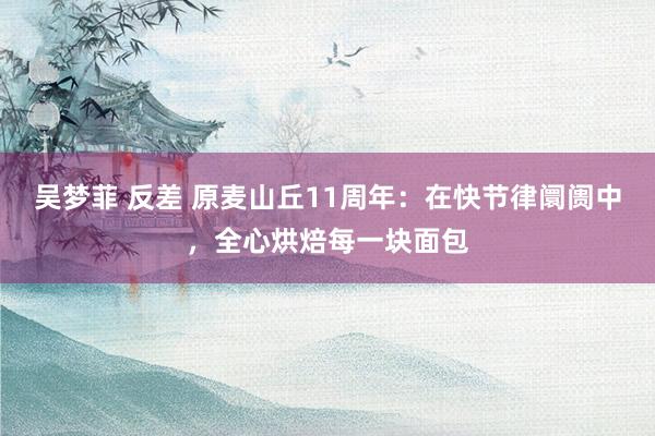 吴梦菲 反差 原麦山丘11周年：在快节律阛阓中，全心烘焙每一块面包