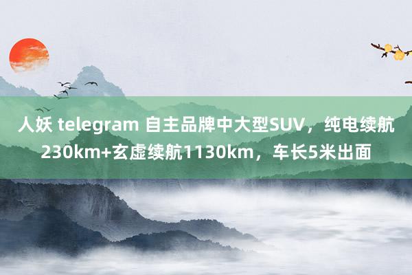 人妖 telegram 自主品牌中大型SUV，纯电续航230km+玄虚续航1130km，车长5米出面