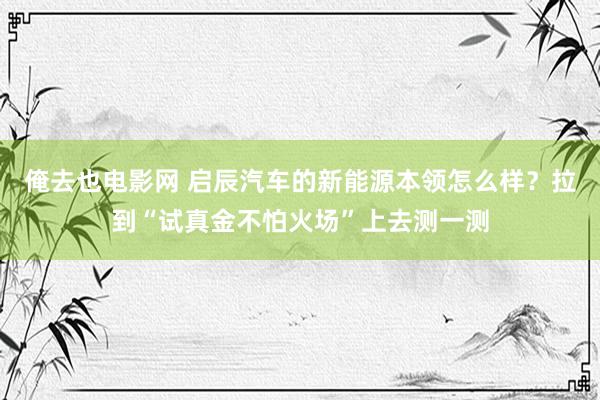 俺去也电影网 启辰汽车的新能源本领怎么样？拉到“试真金不怕火场”上去测一测