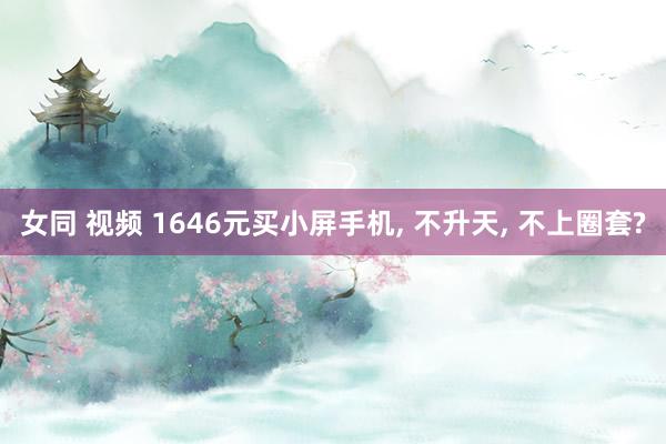 女同 视频 1646元买小屏手机， 不升天， 不上圈套?