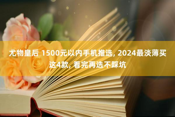 尤物皇后 1500元以内手机推选， 2024最淡薄买这4款， 看完再选不踩坑