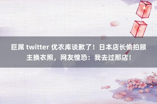 巨屌 twitter 优衣库谈歉了！日本店长偷拍顾主换衣照，网友惶恐：我去过那店！