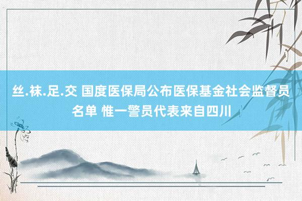 丝.袜.足.交 国度医保局公布医保基金社会监督员名单 惟一警员代表来自四川