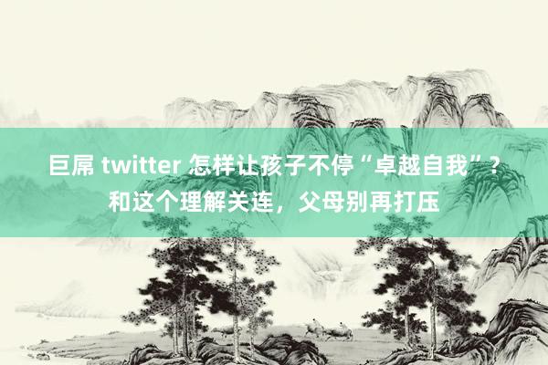 巨屌 twitter 怎样让孩子不停“卓越自我”？和这个理解关连，父母别再打压