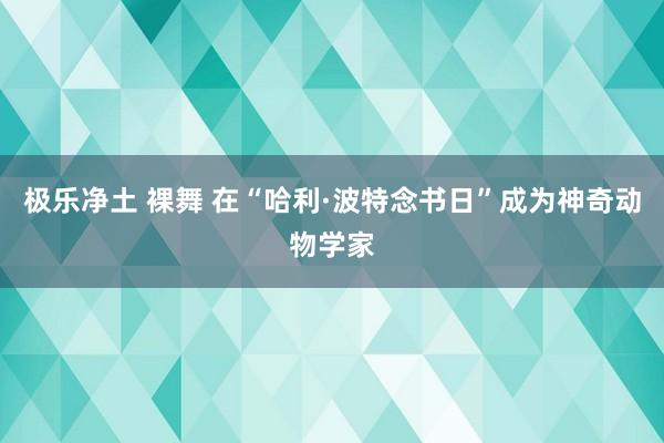 极乐净土 裸舞 在“哈利·波特念书日”成为神奇动物学家