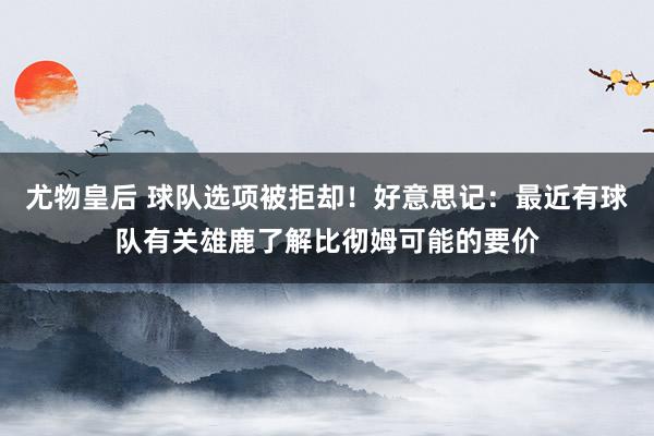 尤物皇后 球队选项被拒却！好意思记：最近有球队有关雄鹿了解比彻姆可能的要价