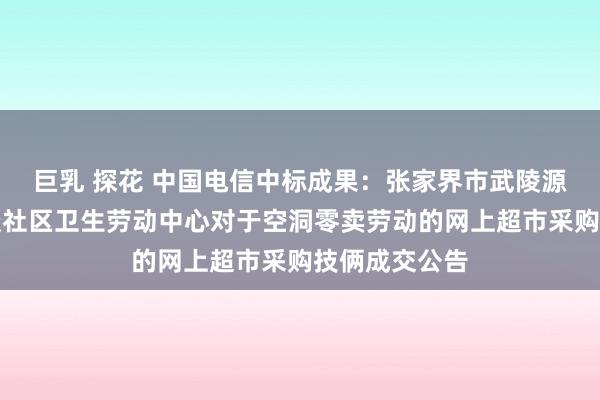 巨乳 探花 中国电信中标成果：张家界市武陵源区索溪峪街谈社区卫生劳动中心对于空洞零卖劳动的网上超市采购技俩成交公告