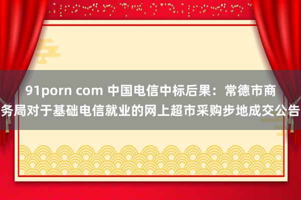 91porn com 中国电信中标后果：常德市商务局对于基础电信就业的网上超市采购步地成交公告