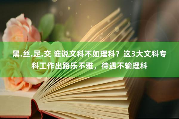 黑.丝.足.交 谁说文科不如理科？这3大文科专科工作出路乐不雅，待遇不输理科