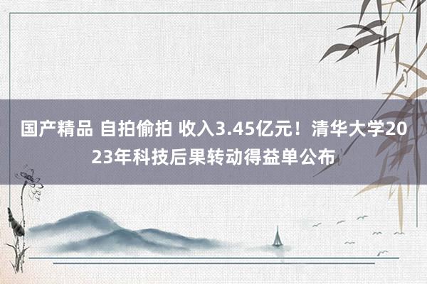 国产精品 自拍偷拍 收入3.45亿元！清华大学2023年科技后果转动得益单公布