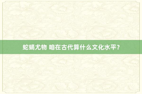 蛇蝎尤物 咱在古代算什么文化水平？