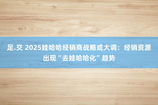 足.交 2025娃哈哈经销商战略或大调：经销资源出现“去娃哈哈化”趋势