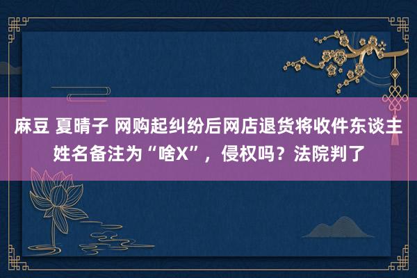 麻豆 夏晴子 网购起纠纷后网店退货将收件东谈主姓名备注为“啥X”，侵权吗？法院判了