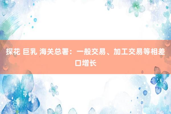 探花 巨乳 海关总署：一般交易、加工交易等相差口增长