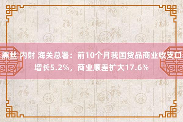 黑丝 内射 海关总署：前10个月我国货品商业收支口增长5.2%，商业顺差扩大17.6%