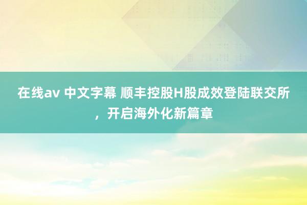 在线av 中文字幕 顺丰控股H股成效登陆联交所，开启海外化新篇章