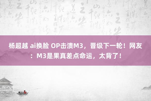 杨超越 ai换脸 OP击溃M3，晋级下一轮！网友：M3是果真差点命运，太背了！