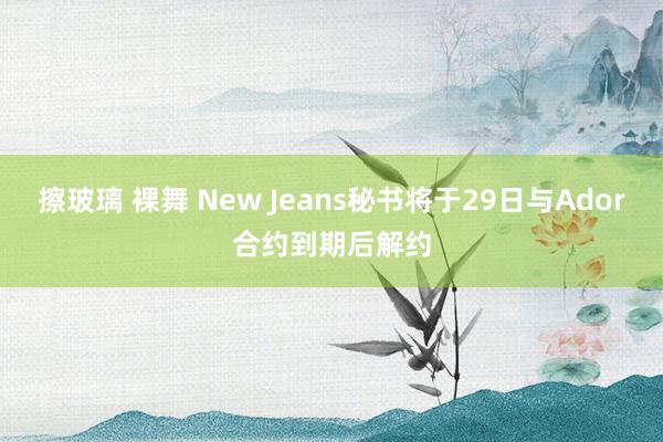 擦玻璃 裸舞 New Jeans秘书将于29日与Ador合约到期后解约