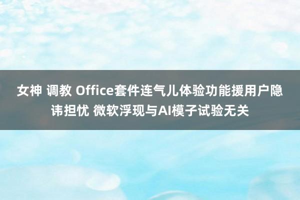 女神 调教 Office套件连气儿体验功能援用户隐讳担忧 微软浮现与AI模子试验无关