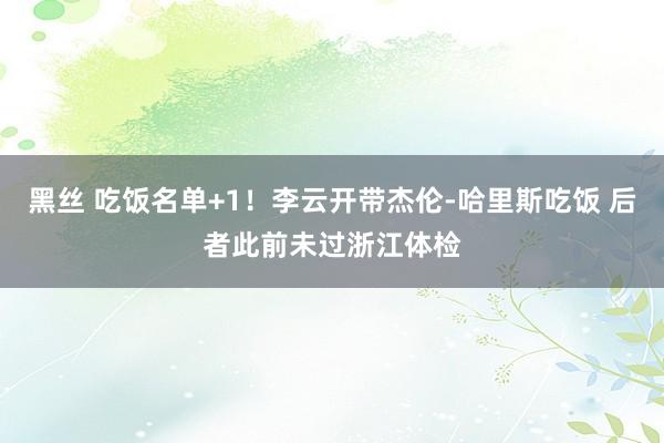 黑丝 吃饭名单+1！李云开带杰伦-哈里斯吃饭 后者此前未过浙江体检