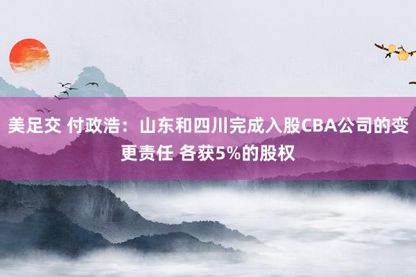 美足交 付政浩：山东和四川完成入股CBA公司的变更责任 各获5%的股权