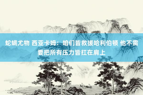 蛇蝎尤物 西亚卡姆：咱们皆救援哈利伯顿 他不需要把所有压力皆扛在肩上