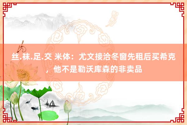 丝.袜.足.交 米体：尤文接洽冬窗先租后买希克，他不是勒沃库森的非卖品