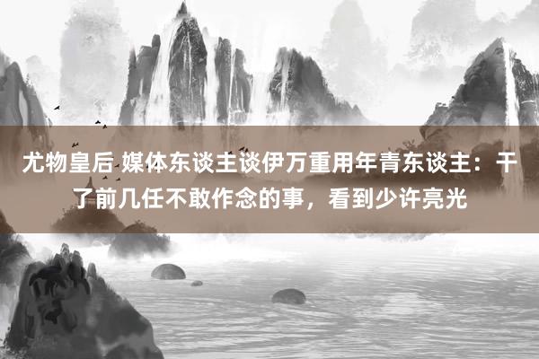 尤物皇后 媒体东谈主谈伊万重用年青东谈主：干了前几任不敢作念的事，看到少许亮光