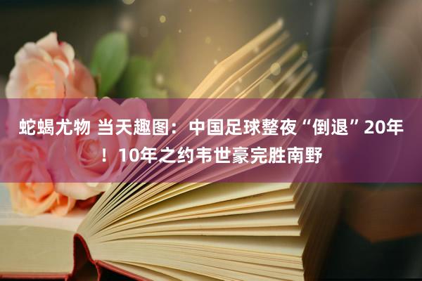 蛇蝎尤物 当天趣图：中国足球整夜“倒退”20年！10年之约韦世豪完胜南野