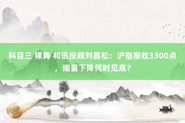 科目三 裸舞 和讯投顾刘昌松：沪指报收3300点，缩量下降何时见底？