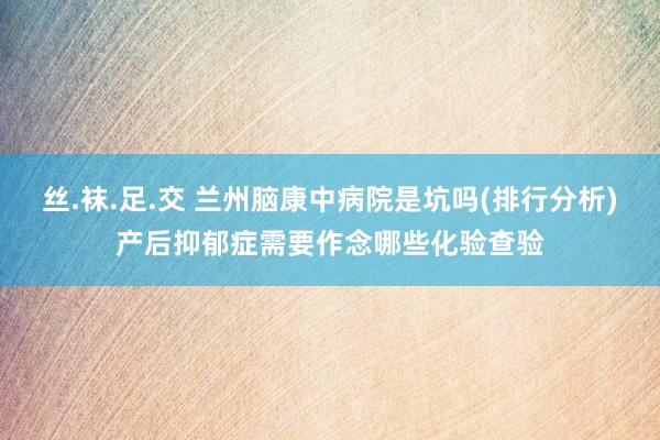 丝.袜.足.交 兰州脑康中病院是坑吗(排行分析)产后抑郁症需要作念哪些化验查验