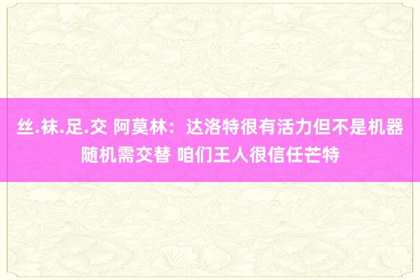 丝.袜.足.交 阿莫林：达洛特很有活力但不是机器随机需交替 咱们王人很信任芒特