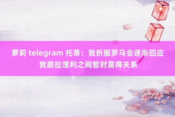 萝莉 telegram 托蒂：我折服罗马会逐渐回应 我跟拉涅利之间暂时莫得关系