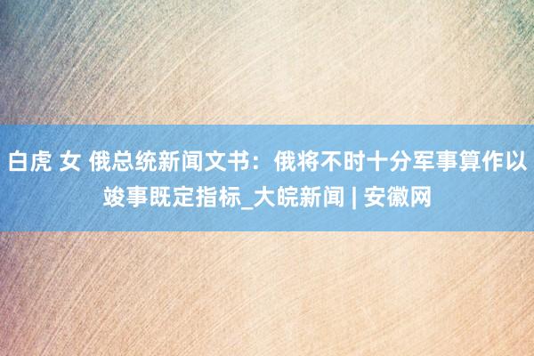 白虎 女 俄总统新闻文书：俄将不时十分军事算作以竣事既定指标_大皖新闻 | 安徽网