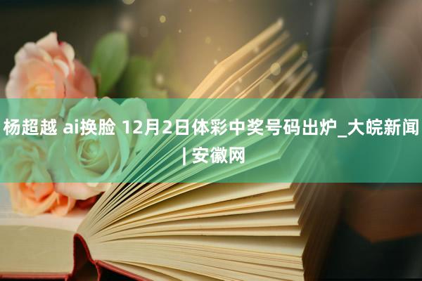 杨超越 ai换脸 12月2日体彩中奖号码出炉_大皖新闻 | 安徽网