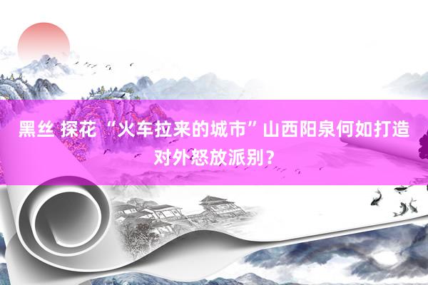 黑丝 探花 “火车拉来的城市”山西阳泉何如打造对外怒放派别？