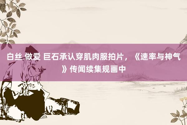 白丝 做爱 巨石承认穿肌肉服拍片，《速率与神气》传闻续集规画中