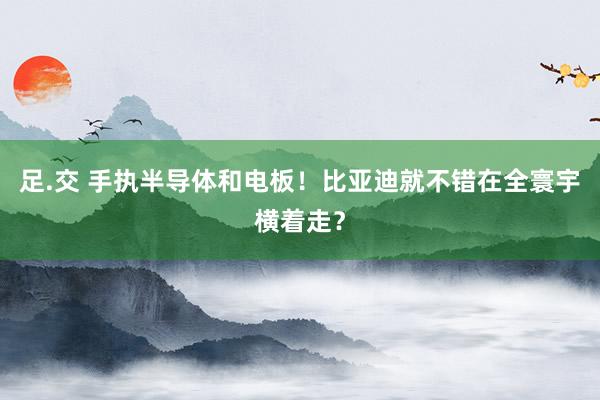 足.交 手执半导体和电板！比亚迪就不错在全寰宇横着走？