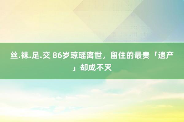 丝.袜.足.交 86岁琼瑶离世，留住的最贵「遗产」却成不灭