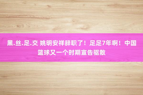 黑.丝.足.交 姚明安祥辞职了！足足7年啊！中国篮球又一个时期宣告驱散